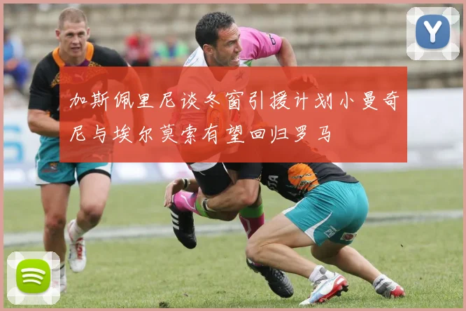 加斯佩里尼谈冬窗引援计划小曼奇尼与埃尔莫索有望回归罗马