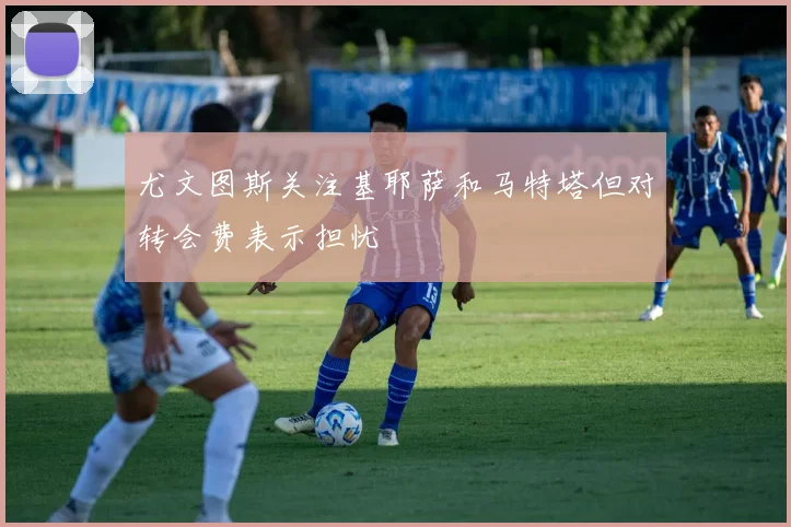 尤文图斯关注基耶萨和马特塔但对转会费表示担忧