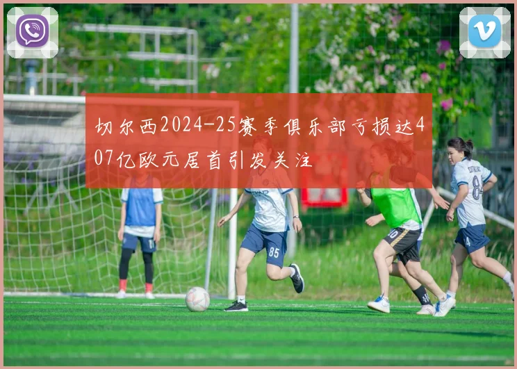 切尔西2024-25赛季俱乐部亏损达407亿欧元居首引发关注