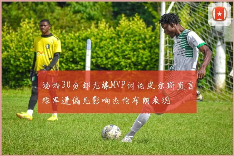 场均30分却无缘MVP讨论皮尔斯直言绿军遭偏见影响杰伦布朗表现