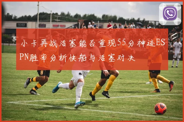 小卡再战活塞能否重现55分神迹ESPN胜率分析快船与活塞对决