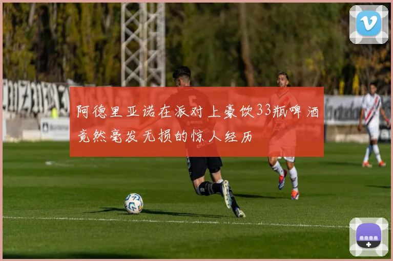 阿德里亚诺在派对上豪饮33瓶啤酒竟然毫发无损的惊人经历