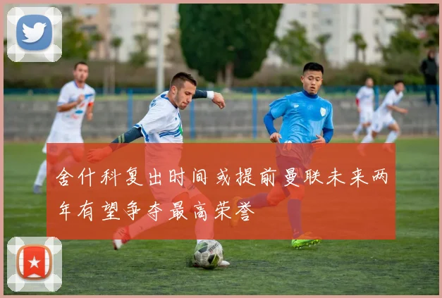 舍什科复出时间或提前曼联未来两年有望争夺最高荣誉