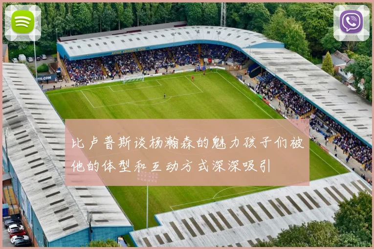 比卢普斯谈杨瀚森的魅力孩子们被他的体型和互动方式深深吸引