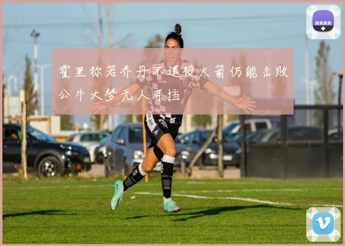 霍里称若乔丹不退役火箭仍能击败公牛大梦无人可挡