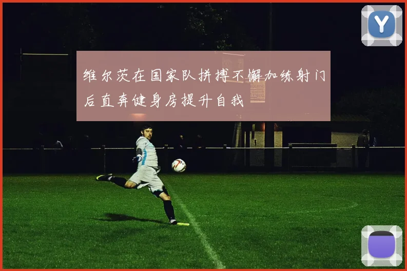 维尔茨在国家队拼搏不懈加练射门后直奔健身房提升自我