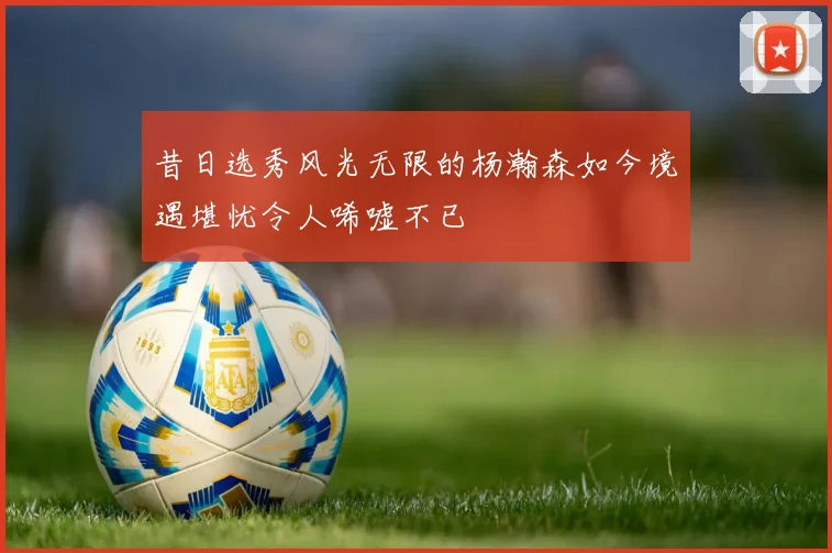 昔日选秀风光无限的杨瀚森如今境遇堪忧令人唏嘘不已