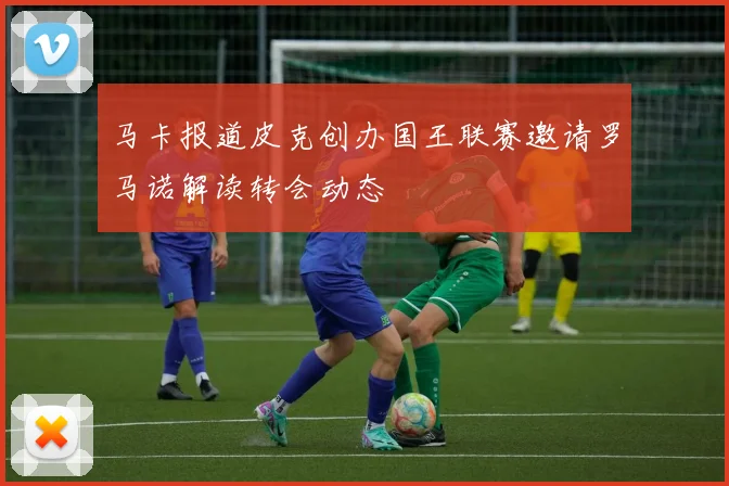 马卡报道皮克创办国王联赛邀请罗马诺解读转会动态