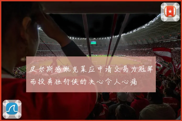 皮尔斯感慨克莱应申请交易为冠军而投奔独行侠的决心令人心痛