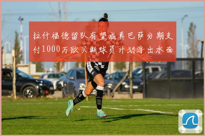 拉什福德留队有望成真巴萨分期支付1000万欧买断球员计划浮出水面