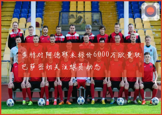 多特对阿德耶米标价6000万欧曼联巴萨密切关注球员动态