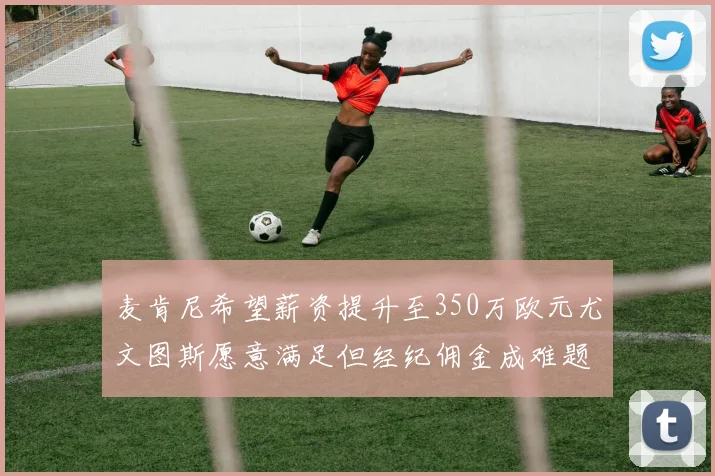 麦肯尼希望薪资提升至350万欧元尤文图斯愿意满足但经纪佣金成难题