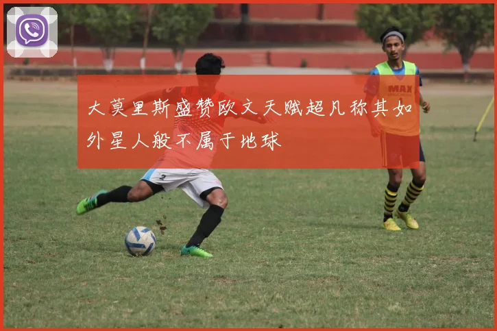 大莫里斯盛赞欧文天赋超凡称其如外星人般不属于地球