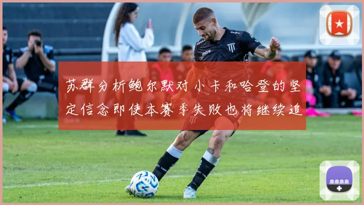 苏群分析鲍尔默对小卡和哈登的坚定信念即使本赛季失败也将继续追求成功