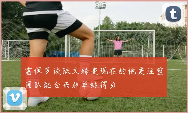 富保罗谈欧文转变现在的他更注重团队配合而非单纯得分