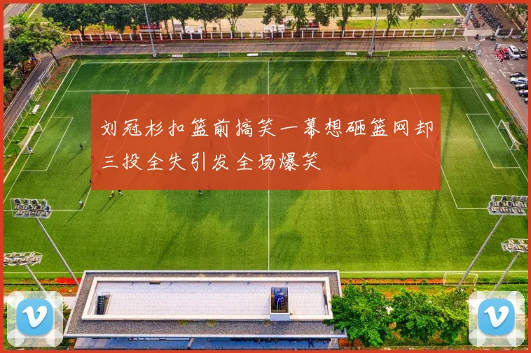 刘冠杉扣篮前搞笑一幕想砸篮网却三投全失引发全场爆笑