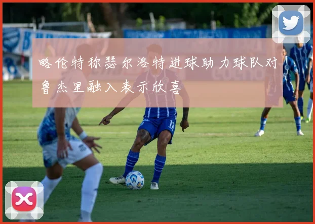 略伦特称瑟尔洛特进球助力球队对鲁杰里融入表示欣喜