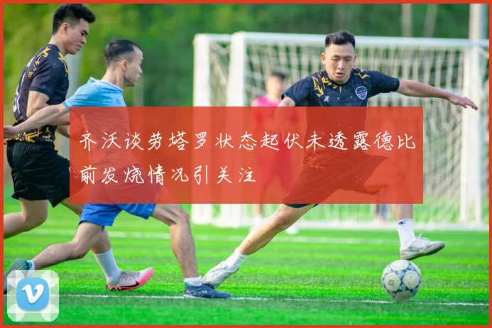 齐沃谈劳塔罗状态起伏未透露德比前发烧情况引关注