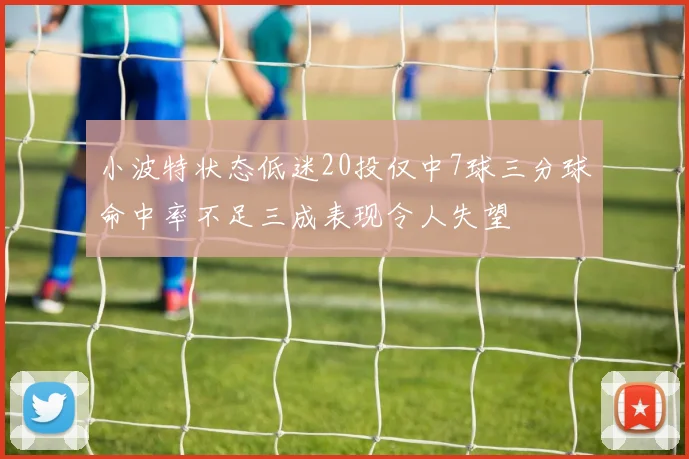 小波特状态低迷20投仅中7球三分球命中率不足三成表现令人失望