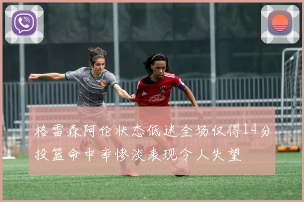 格雷森阿伦状态低迷全场仅得14分投篮命中率惨淡表现令人失望