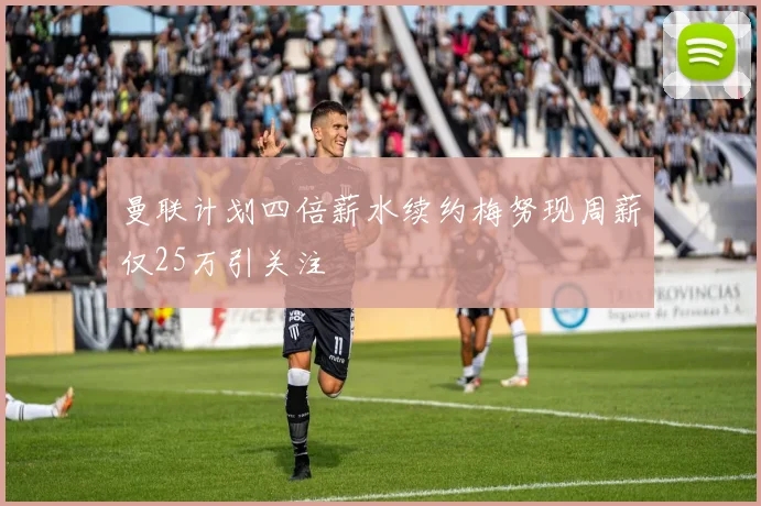 曼联计划四倍薪水续约梅努现周薪仅25万引关注