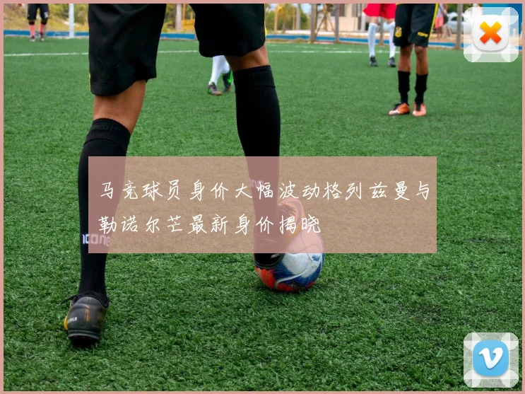 马竞球员身价大幅波动格列兹曼与勒诺尔芒最新身价揭晓