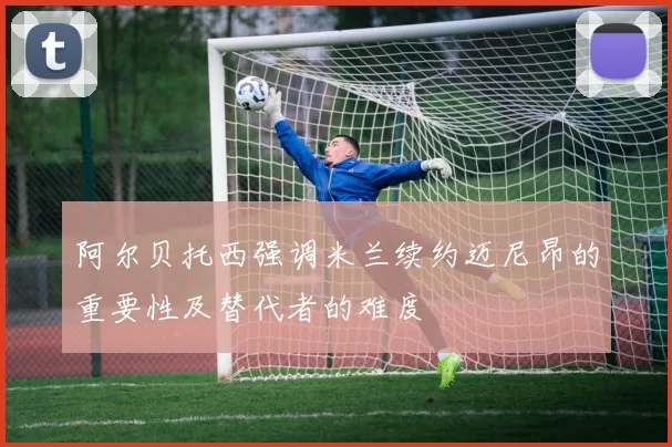 阿尔贝托西强调米兰续约迈尼昂的重要性及替代者的难度