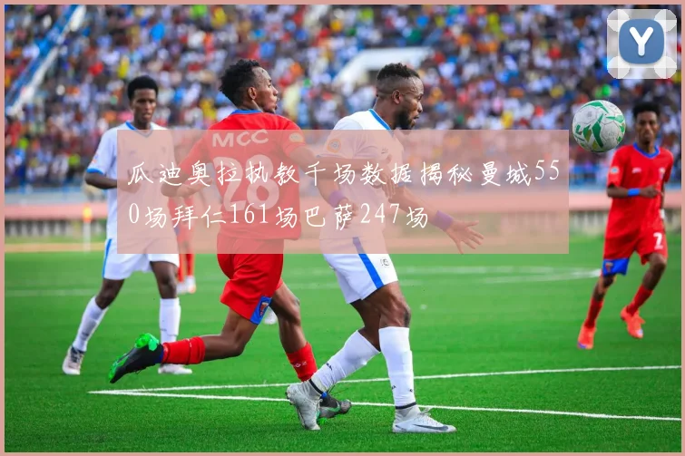 瓜迪奥拉执教千场数据揭秘曼城550场拜仁161场巴萨247场