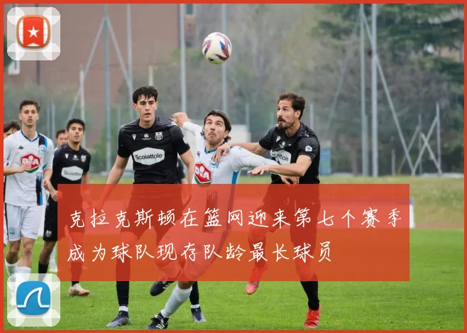 克拉克斯顿在篮网迎来第七个赛季成为球队现存队龄最长球员