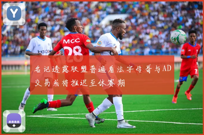 名记透露联盟普遍看法字母哥与AD交易或将推迟至休赛期