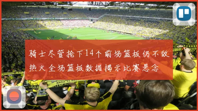 骑士尽管抢下14个前场篮板仍不敌热火全场篮板数据揭示比赛悬念