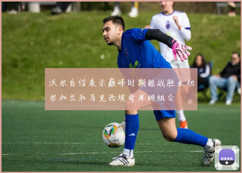 沃尔自信表示巅峰时期能战胜米切尔加兰和马克西埃奇库姆组合
