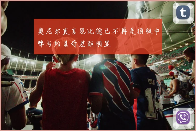 奥尼尔直言恩比德已不再是顶级中锋与约基奇差距明显