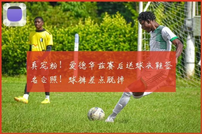 真宠粉！爱德华兹赛后送球衣鞋签名合照！球裤差点脱掉