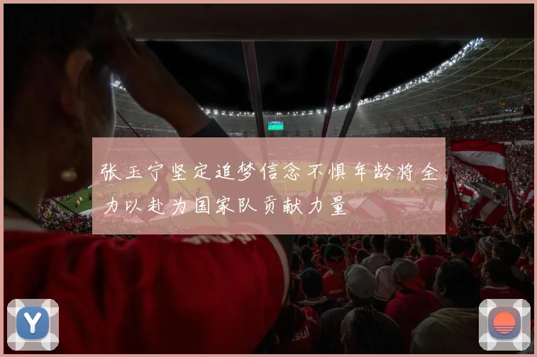 张玉宁坚定追梦信念不惧年龄将全力以赴为国家队贡献力量