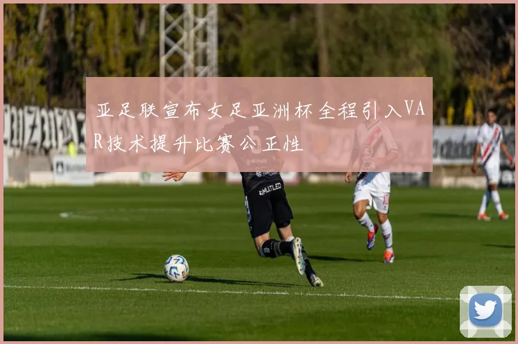 亚足联宣布女足亚洲杯全程引入VAR技术提升比赛公正性