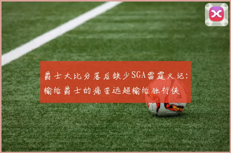 爵士大比分落后缺少SGA雷霆火记：输给爵士的痛苦远超输给独行侠