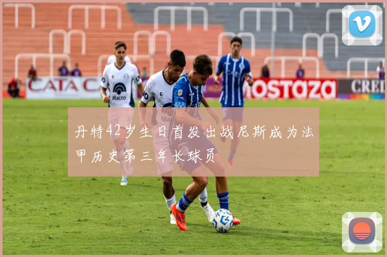 丹特42岁生日首发出战尼斯成为法甲历史第三年长球员