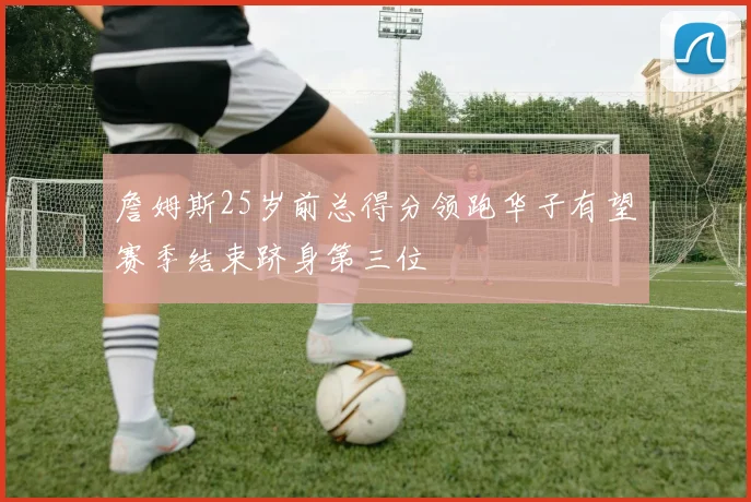 詹姆斯25岁前总得分领跑华子有望赛季结束跻身第三位