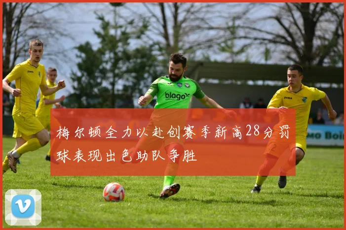梅尔顿全力以赴创赛季新高28分罚球表现出色助队争胜